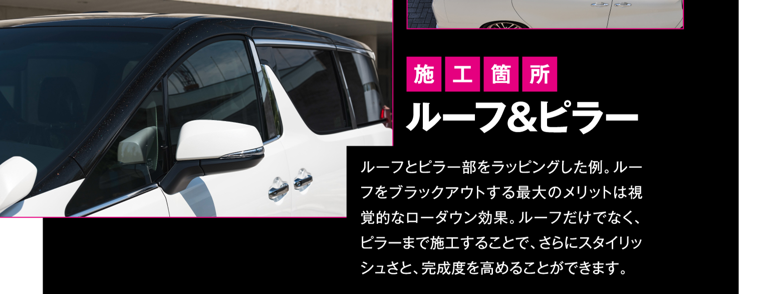 施工箇所 ルーフ&ピラー ルーフとピラー部をラッピングした例。ルーフをブラックアウトする最大のメリットは視覚的なローダウン効果。ルーフだけでなく、ピラーまで施工することで、さらにスタイリッシュさと、完成度を高めることができます。