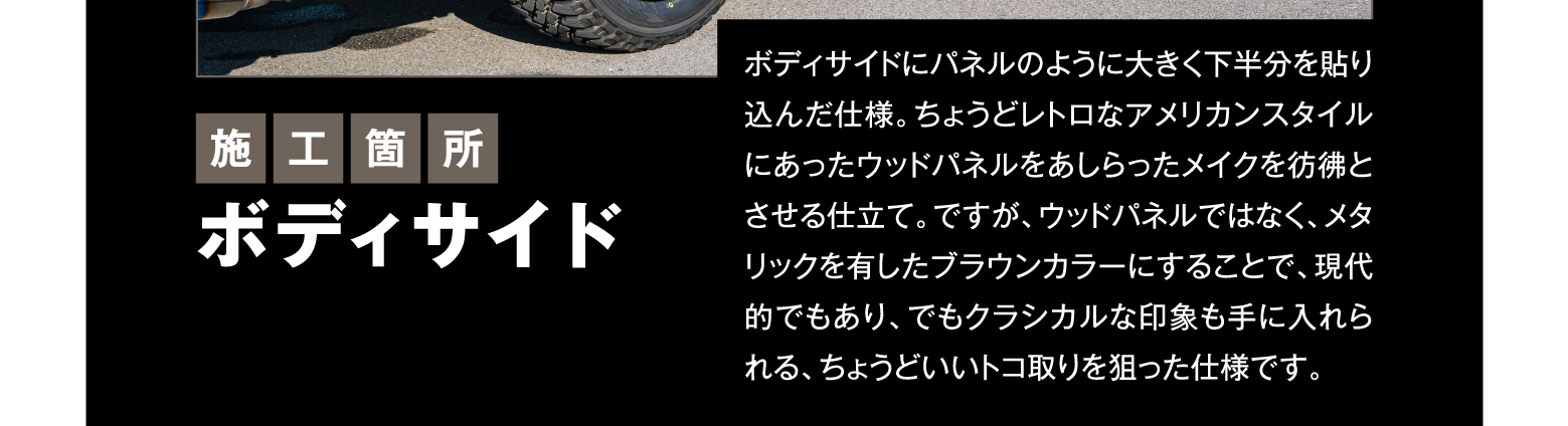 施工箇所 ボディサイド/ボディサイドにパネルのように大きく下半分を貼り込んだ仕様。ちょうどレトロなアメリカンスタイルにあったウッドパネルをあしらったメイクを彷彿とさせる仕立て。ですが、ウッドパネルではなく、メタリックを有したブラウンカラーにすることで、現代的でもあり、でもクラシカルな印象も手に入れられる、ちょうどいいトコ取りを狙った仕様です。