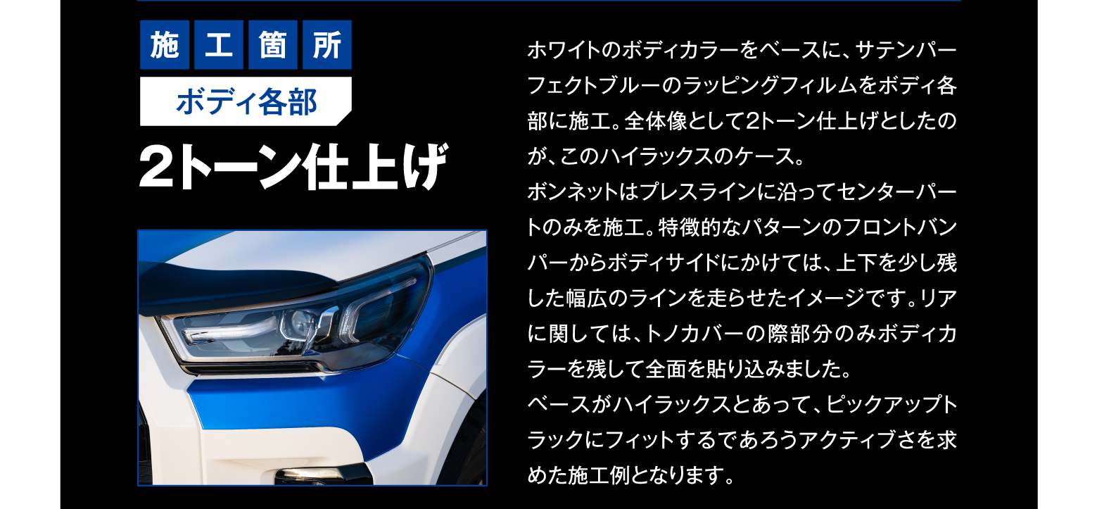 施工箇所 ボディ各部 2トーン仕上げ/ホワイトのボディカラーをベースに、サテンパーフェクトブルーのラッピングフィルムをボディ各部に施工。全体像として2トーン仕上げとしたのが、このハイラックスのケース。ボンネットはプレスラインに沿ってセンターパートのみを施工。特徴的なパターンのフロントバンパーからボディサイドにかけては、上下を少し残した幅広のラインを走らせたイメージです。リアに関しては、トノカバーの際部分のみボディカラーを残して全面を貼り込みました。ベースがハイラックスとあって、ピックアップトラックにフィットするであろうアクティブさを求めた施工例となります。