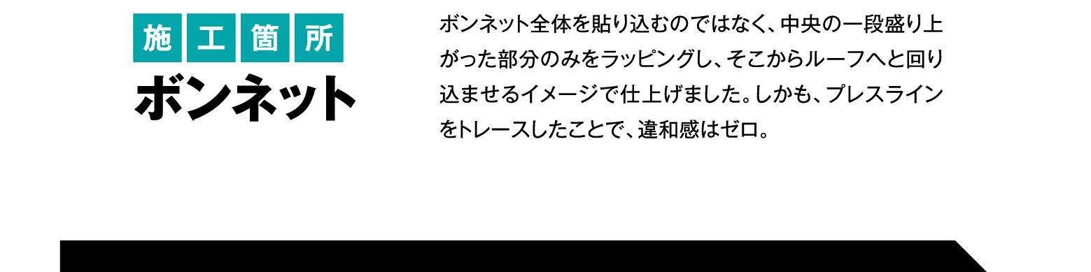 施工箇所 ボンネット/ボンネット全体を貼り込むのではなく、中央の一段盛り上がった部分のみをラッピングし、そこからルーフへと回り込ませるイメージで仕上げました。しかも、プレスラインをトレースしたことで、違和感はゼロ。